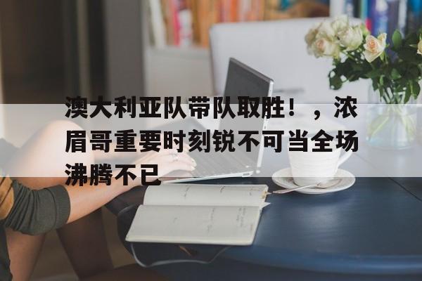 开云-澳大利亚队带队取胜！，浓眉哥重要时刻锐不可当全场沸腾不已(澳大利亚男篮一队名单)