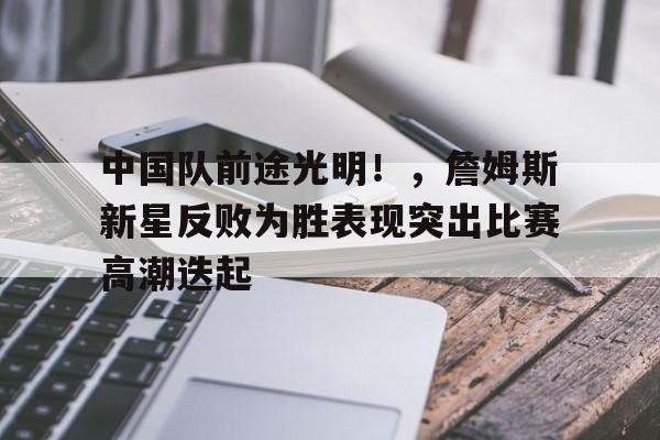 开云移动端-关于中国队前途光明！，詹姆斯新星反败为胜表现突出比赛高潮迭起的信息