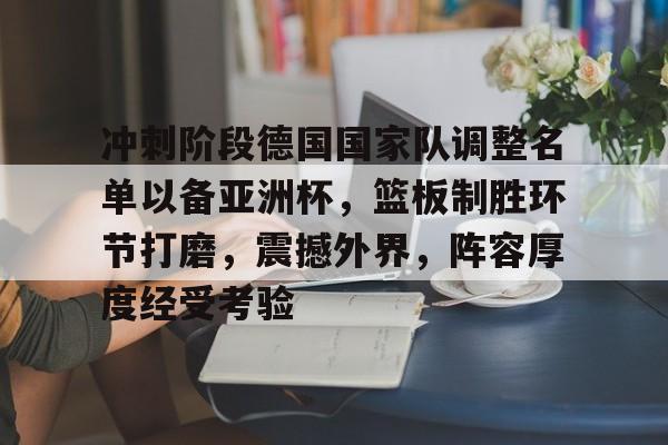 冲刺阶段德国国家队调整名单以备亚洲杯，篮板制胜环节打磨，震撼外界，阵容厚度经受考验的简单介绍