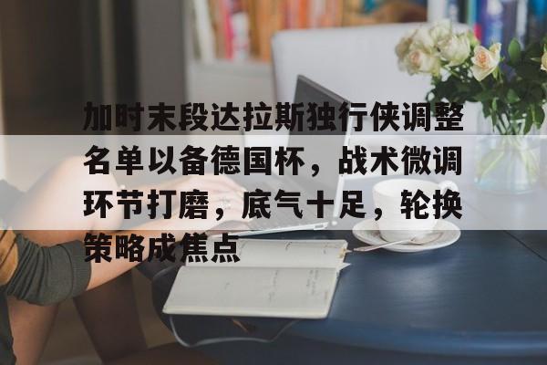 加时末段达拉斯独行侠调整名单以备德国杯，战术微调环节打磨，底气十足，轮换策略成焦点的简单介绍